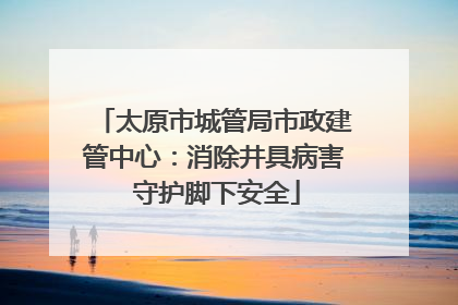 太原市城管局市政建管中心：消除井具病害 守护脚下安全