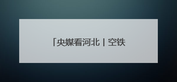 央媒看河北丨空铁陆海“织”新网 经贸盛会“链”全球