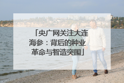 央广网关注大连海参：背后的种业革命与智造突围