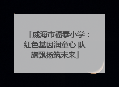威海市福泰小学：红色基因润童心 队旗飘扬筑未来
