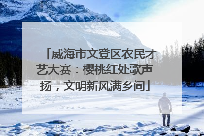 威海市文登区农民才艺大赛：樱桃红处歌声扬，文明新风满乡间