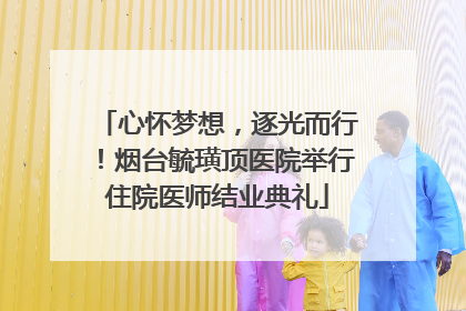 心怀梦想，逐光而行！烟台毓璜顶医院举行住院医师结业典礼
