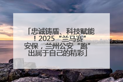 忠诚铸盾、科技赋能！2025“兰马赛”安保，兰州公安“跑”出属于自己的精彩