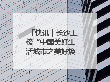 快讯｜长沙上榜“中国美好生活城市之美好焕新典范城市”