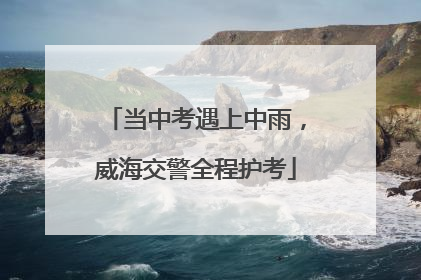 当中考遇上中雨，威海交警全程护考
