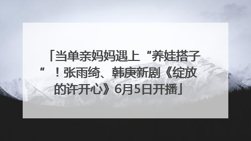 当单亲妈妈遇上“养娃搭子”！张雨绮、韩庚新剧《绽放的许开心》6月5日开播