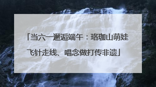 当六一邂逅端午：珞珈山萌娃飞针走线、唱念做打传非遗