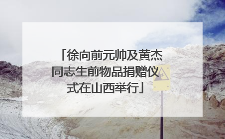 徐向前元帅及黄杰同志生前物品捐赠仪式在山西举行
