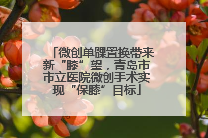 微创单髁置换带来新“膝”望，青岛市市立医院微创手术实现“保膝”目标