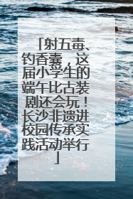 射五毒、钓香囊，这届小学生的端午比古装剧还会玩！长沙非遗进校园传承实践活动举行
