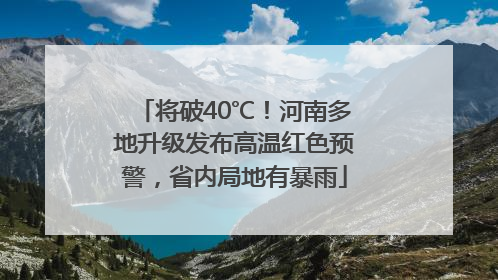 将破40℃！河南多地升级发布高温红色预警，省内局地有暴雨