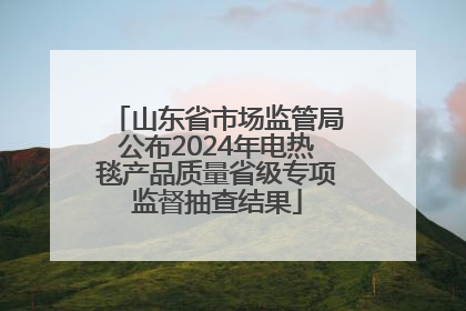 山东省市场监管局公布2024年电热毯产品质量省级专项监督抽查结果