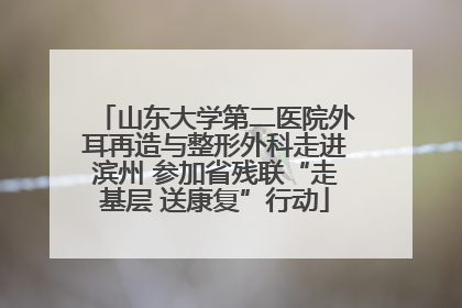 山东大学第二医院外耳再造与整形外科走进滨州 参加省残联“走基层 送康复”行动