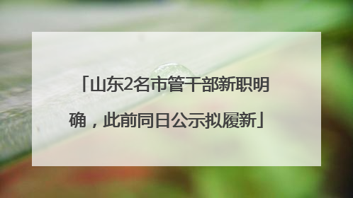 山东2名市管干部新职明确，此前同日公示拟履新