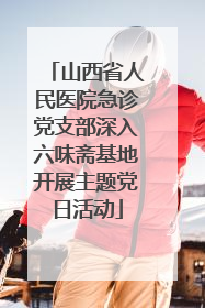 山西省人民医院急诊党支部深入六味斋基地开展主题党日活动