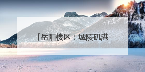 岳阳楼区：城陵矶港升级 助力文旅发展