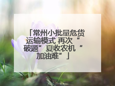 常州小批量危货运输模式 再次“破题”夏收农机“加油难”