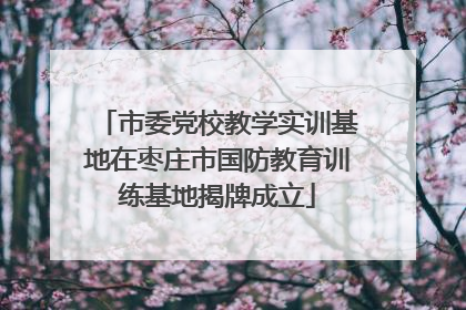 市委党校教学实训基地在枣庄市国防教育训练基地揭牌成立