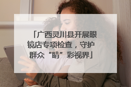 广西灵川县开展眼镜店专项检查，守护群众“睛”彩视界
