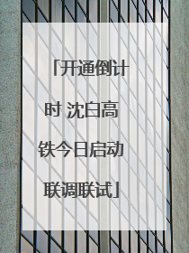 开通倒计时 沈白高铁今日启动联调联试
