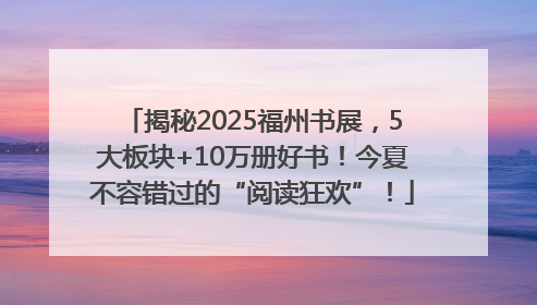 揭秘2025福州书展，5大板块+10万册好书！今夏不容错过的“阅读狂欢”！