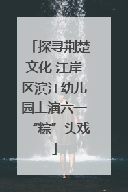 探寻荆楚文化 江岸区滨江幼儿园上演六一“粽”头戏