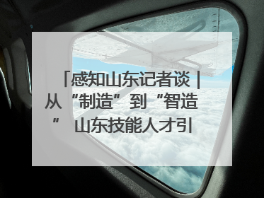 感知山东记者谈｜从“制造”到“智造” 山东技能人才引领产业升级