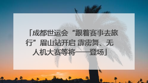 成都世运会“跟着赛事去旅行”眉山站开启 霹雳舞、无人机大赛等将一一登场