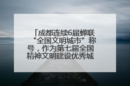 成都连续6届蝉联“全国文明城市”称号，作为第七届全国精神文明建设优秀城市代表参会