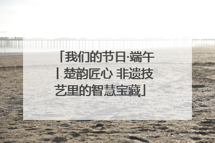 我们的节日·端午丨楚韵匠心 非遗技艺里的智慧宝藏