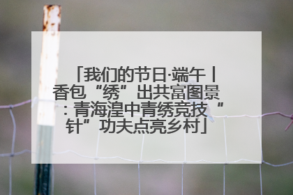 我们的节日·端午丨香包“绣”出共富图景：青海湟中青绣竞技“针”功夫点亮乡村