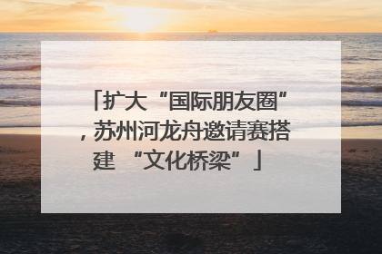 扩大“国际朋友圈”，苏州河龙舟邀请赛搭建 “文化桥梁”