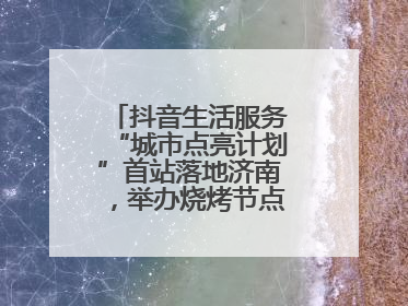 抖音生活服务“城市点亮计划”首站落地济南，举办烧烤节点亮“夜经济”