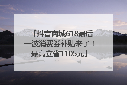 抖音商城618最后一波消费券补贴来了！最高立省1105元