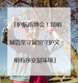 护航南博会！昆明城管坚守展馆守护文明有序交易环境