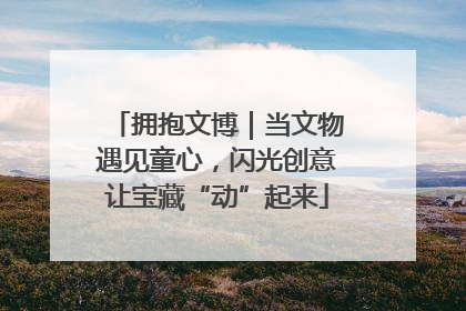 拥抱文博｜当文物遇见童心，闪光创意让宝藏“动”起来