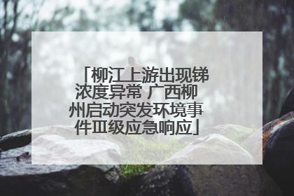 柳江上游出现锑浓度异常 广西柳州启动突发环境事件Ⅲ级应急响应