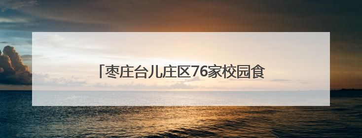 枣庄台儿庄区76家校园食堂、12家养老机构食堂全部实现“互联网+明厨亮灶”