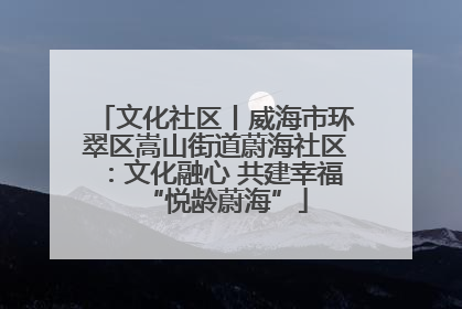 文化社区丨威海市环翠区嵩山街道蔚海社区：文化融心 共建幸福“悦龄蔚海”
