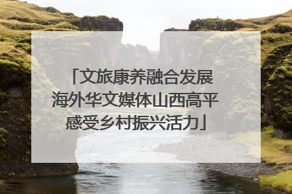 文旅康养融合发展 海外华文媒体山西高平感受乡村振兴活力