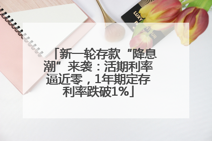新一轮存款“降息潮”来袭：活期利率逼近零，1年期定存利率跌破1%
