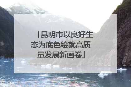 昆明市以良好生态为底色绘就高质量发展新画卷