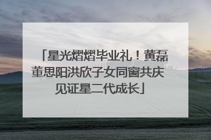 星光熠熠毕业礼！黄磊董思阳洪欣子女同窗共庆 见证星二代成长