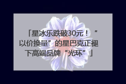 星冰乐跌破30元！“以价换量”的星巴克正褪下高端品牌“光环”