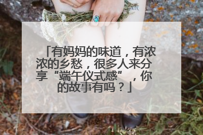 有妈妈的味道，有浓浓的乡愁，很多人来分享“端午仪式感”，你的故事有吗？