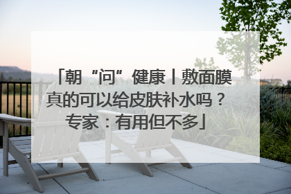 朝“问”健康丨敷面膜真的可以给皮肤补水吗？专家：有用但不多