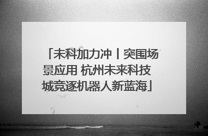 未科加力冲丨突围场景应用 杭州未来科技城竞逐机器人新蓝海