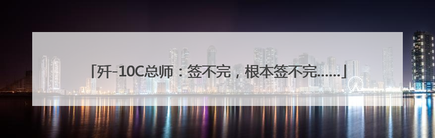 歼-10C总师：签不完，根本签不完……