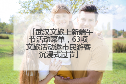武汉文旅上新端午节活动菜单，63项文旅活动邀市民游客沉浸式过节