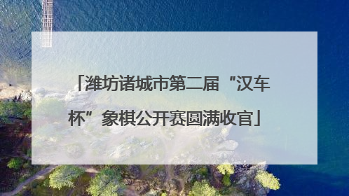 潍坊诸城市第二届“汉车杯”象棋公开赛圆满收官